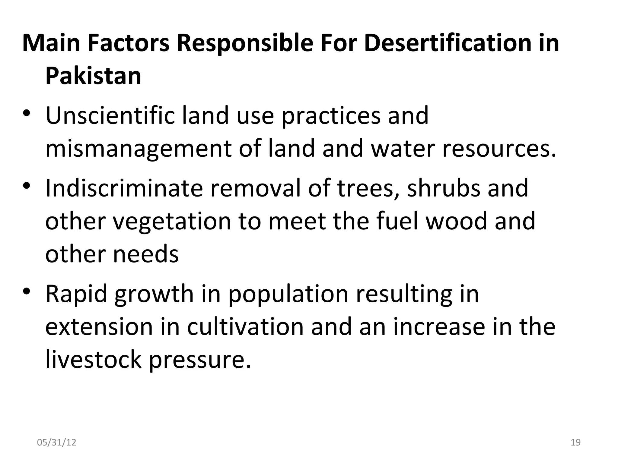 Main Factors Responsible For Desertification in
  Pakistan
• Unscientific land use practices and
  mismanagement of land and water resources.
• Indiscriminate removal of trees, shrubs and
  other vegetation to meet the fuel wood and
  other needs
• Rapid growth in population resulting in
  extension in cultivation and an increase in the
  livestock pressure.

 05/31/12                                           19
 
