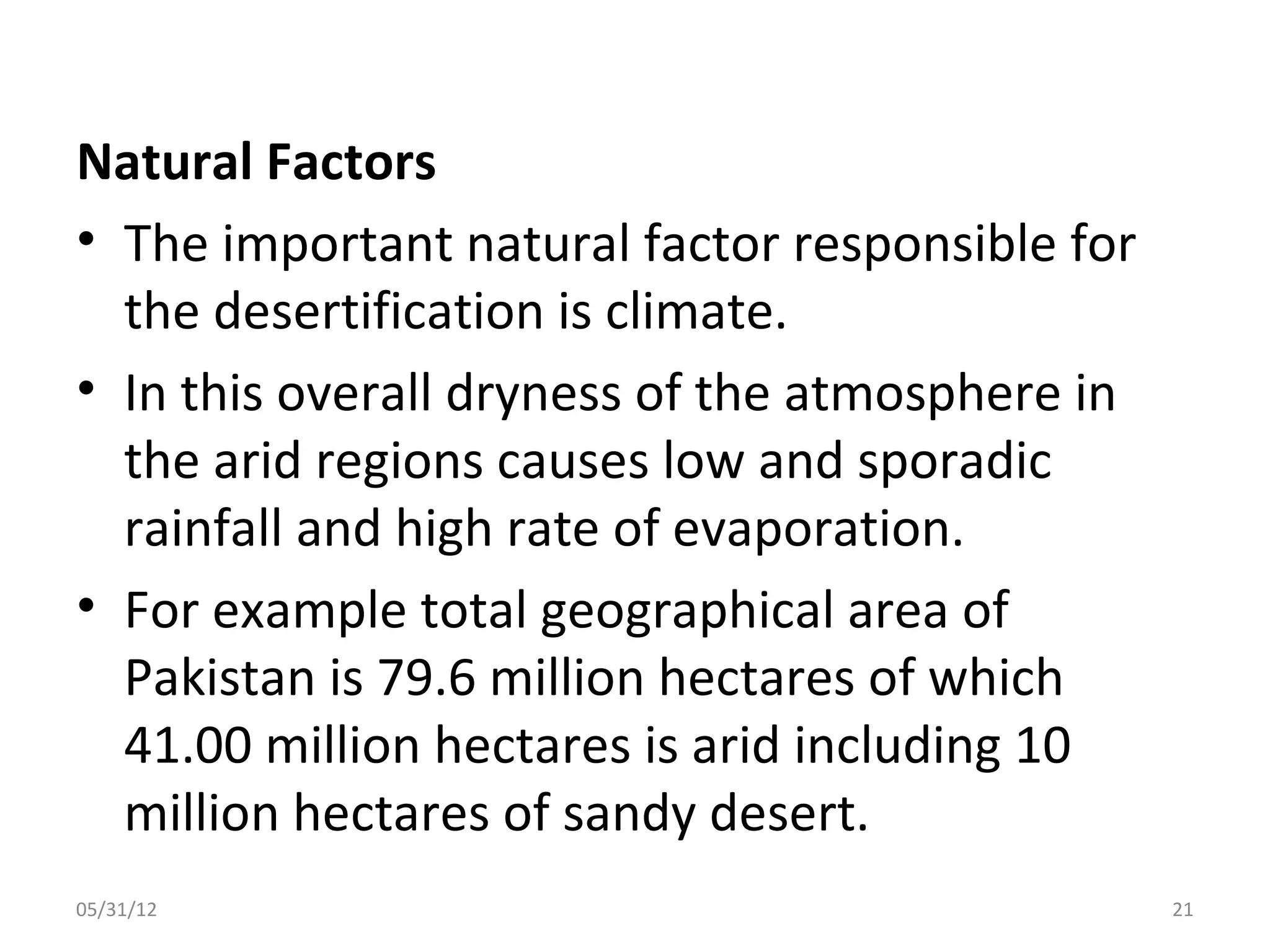 Natural Factors
• The important natural factor responsible for
  the desertification is climate.
• In this overall dryness of the atmosphere in
  the arid regions causes low and sporadic
  rainfall and high rate of evaporation.
• For example total geographical area of
  Pakistan is 79.6 million hectares of which
  41.00 million hectares is arid including 10
  million hectares of sandy desert.
05/31/12                                         21
 