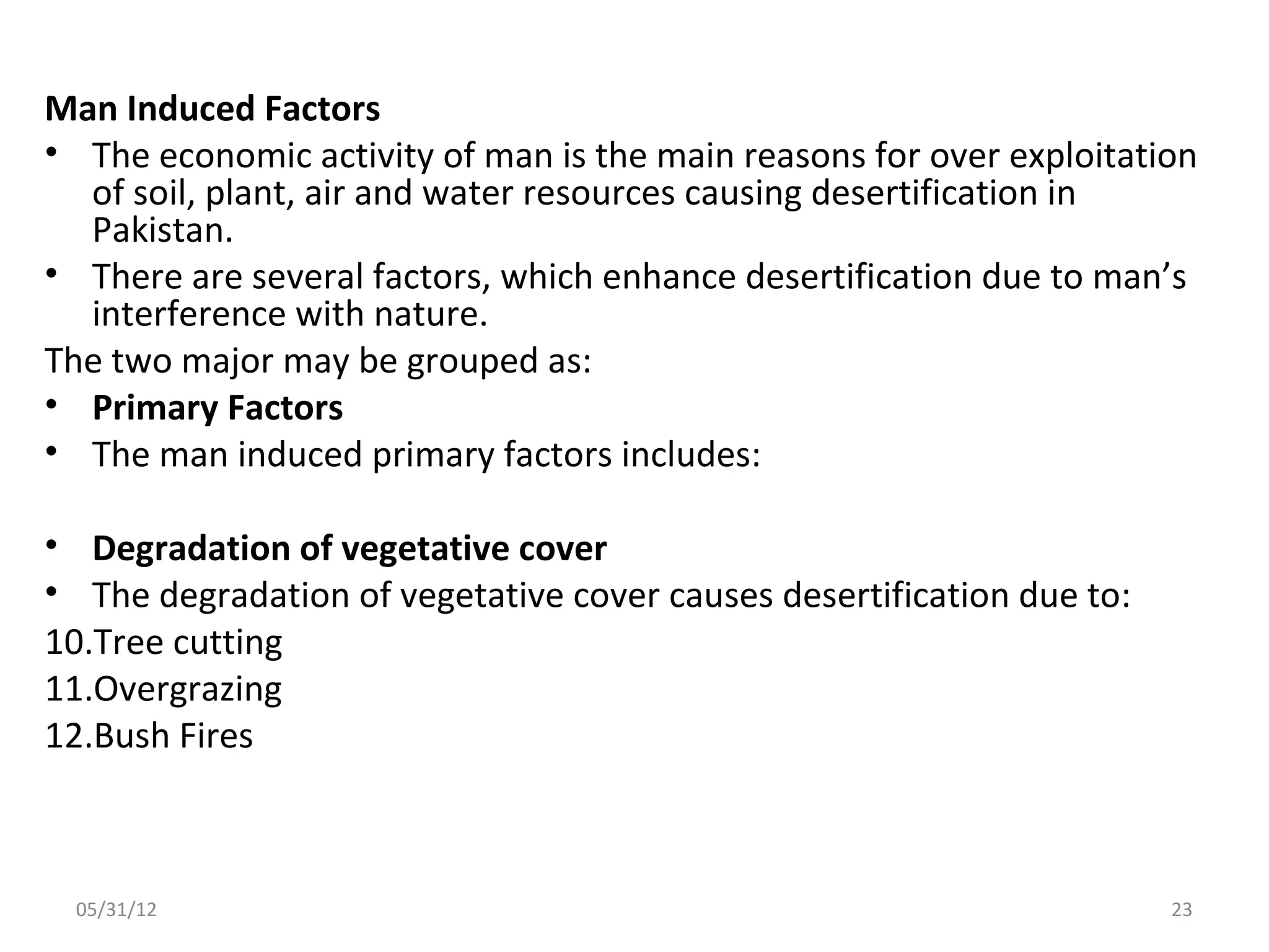 Man Induced Factors
• The economic activity of man is the main reasons for over exploitation
  of soil, plant, air and water resources causing desertification in
  Pakistan.
• There are several factors, which enhance desertification due to man’s
  interference with nature.
The two major may be grouped as:
• Primary Factors
• The man induced primary factors includes:

• Degradation of vegetative cover
• The degradation of vegetative cover causes desertification due to:
10.Tree cutting
11.Overgrazing
12.Bush Fires



 05/31/12                                                              23
 