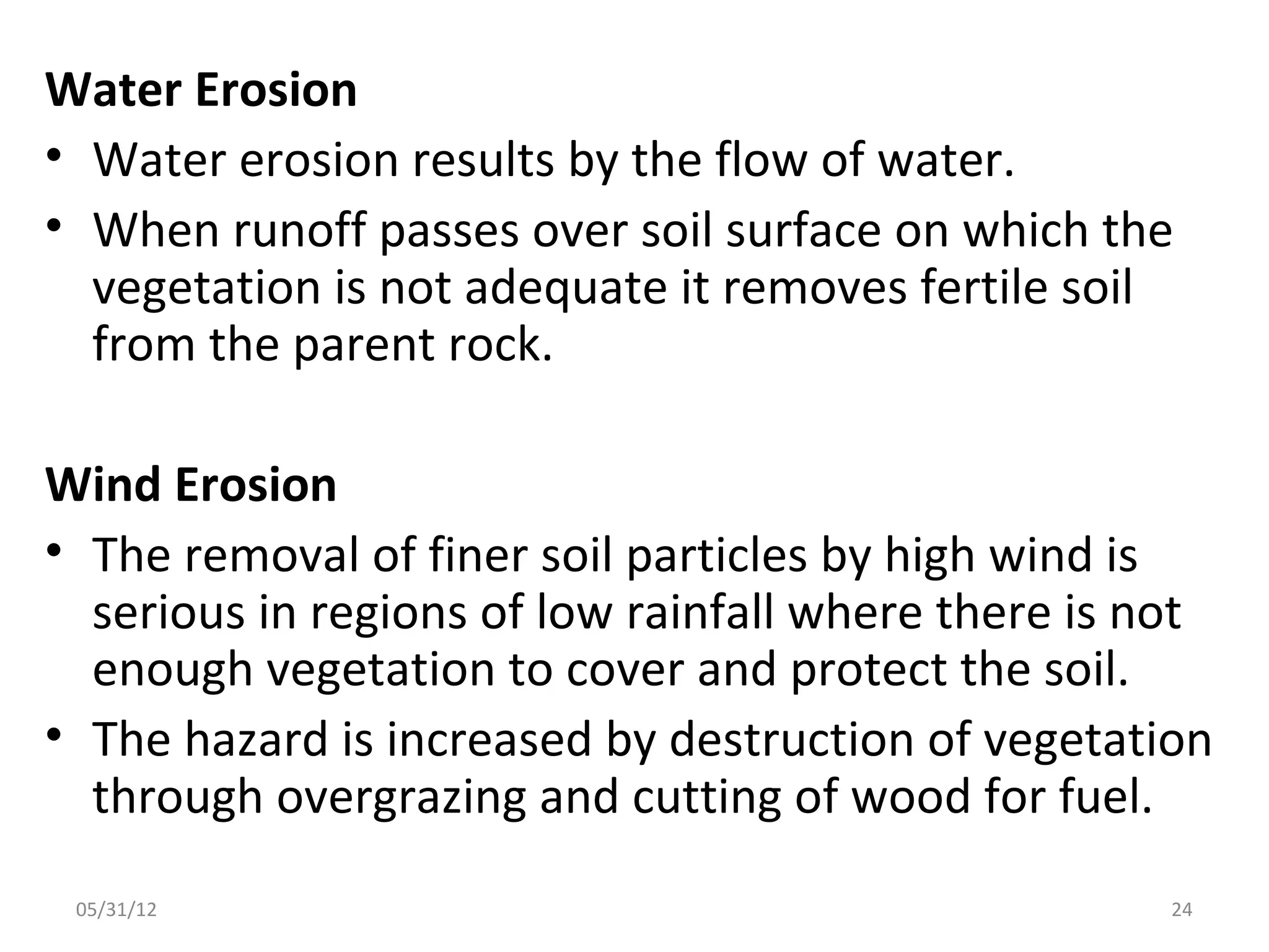 Water Erosion
• Water erosion results by the flow of water.
• When runoff passes over soil surface on which the
  vegetation is not adequate it removes fertile soil
  from the parent rock.

Wind Erosion
• The removal of finer soil particles by high wind is
  serious in regions of low rainfall where there is not
  enough vegetation to cover and protect the soil.
• The hazard is increased by destruction of vegetation
  through overgrazing and cutting of wood for fuel.
 05/31/12                                            24
 