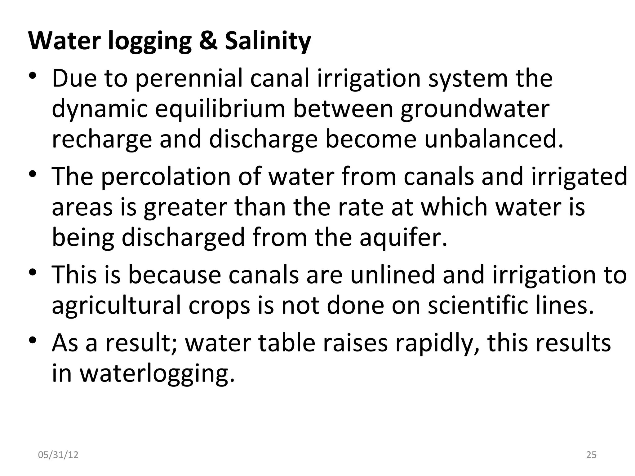 Water logging & Salinity
• Due to perennial canal irrigation system the
  dynamic equilibrium between groundwater
  recharge and discharge become unbalanced.
• The percolation of water from canals and irrigated
  areas is greater than the rate at which water is
  being discharged from the aquifer.
• This is because canals are unlined and irrigation to
  agricultural crops is not done on scientific lines.
• As a result; water table raises rapidly, this results
  in waterlogging.

05/31/12                                           25
 