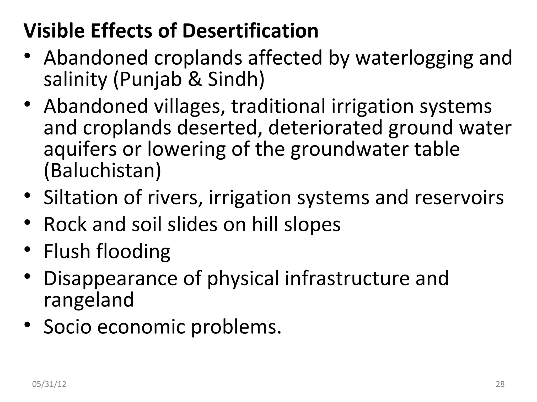 Visible Effects of Desertification
• Abandoned croplands affected by waterlogging and
  salinity (Punjab & Sindh)
• Abandoned villages, traditional irrigation systems
  and croplands deserted, deteriorated ground water
  aquifers or lowering of the groundwater table
  (Baluchistan)
• Siltation of rivers, irrigation systems and reservoirs
• Rock and soil slides on hill slopes
• Flush flooding
• Disappearance of physical infrastructure and
  rangeland
• Socio economic problems.

 05/31/12                                             28
 