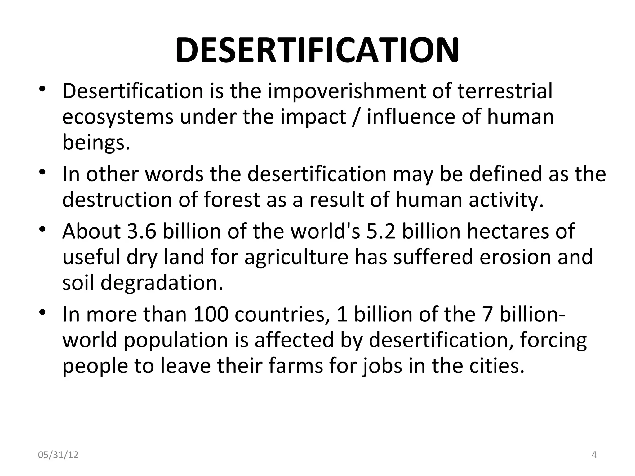 DESERTIFICATION
• Desertification is the impoverishment of terrestrial
  ecosystems under the impact / influence of human
  beings.
• In other words the desertification may be defined as the
  destruction of forest as a result of human activity.
• About 3.6 billion of the world's 5.2 billion hectares of
  useful dry land for agriculture has suffered erosion and
  soil degradation.
• In more than 100 countries, 1 billion of the 7 billion-
  world population is affected by desertification, forcing
  people to leave their farms for jobs in the cities.


05/31/12                                                4
 