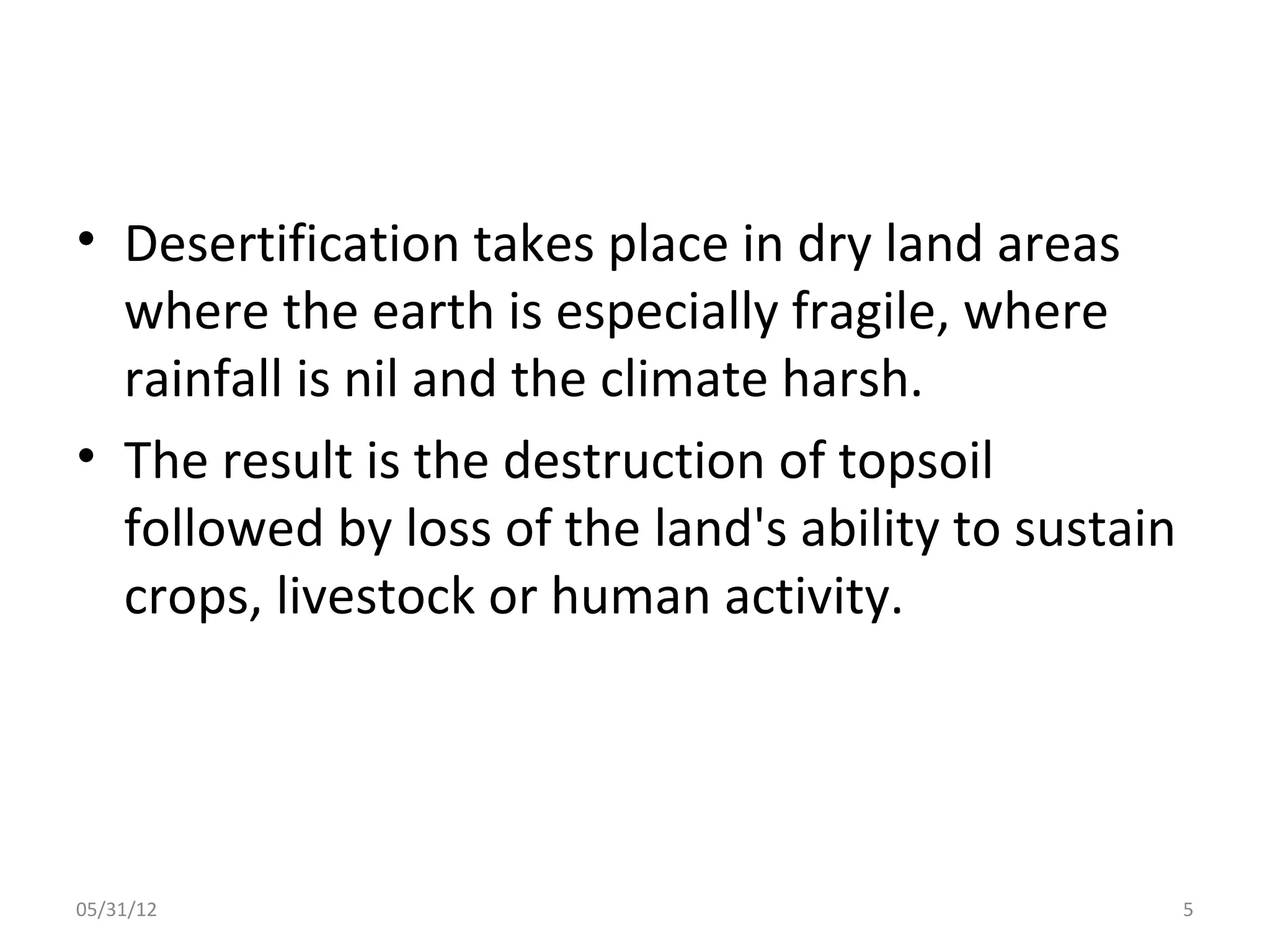 • Desertification takes place in dry land areas
  where the earth is especially fragile, where
  rainfall is nil and the climate harsh.
• The result is the destruction of topsoil
  followed by loss of the land's ability to sustain
  crops, livestock or human activity.




05/31/12                                              5
 