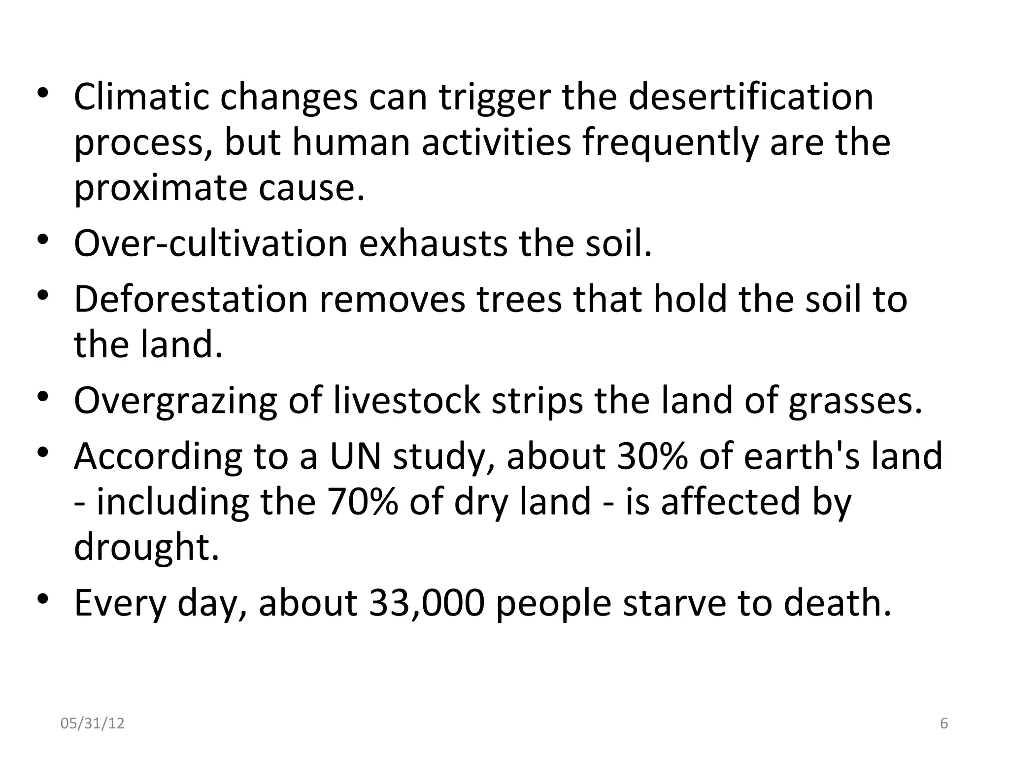 • Climatic changes can trigger the desertification
  process, but human activities frequently are the
  proximate cause.
• Over-cultivation exhausts the soil.
• Deforestation removes trees that hold the soil to
  the land.
• Overgrazing of livestock strips the land of grasses.
• According to a UN study, about 30% of earth's land
  - including the 70% of dry land - is affected by
  drought.
• Every day, about 33,000 people starve to death.

 05/31/12                                            6
 
