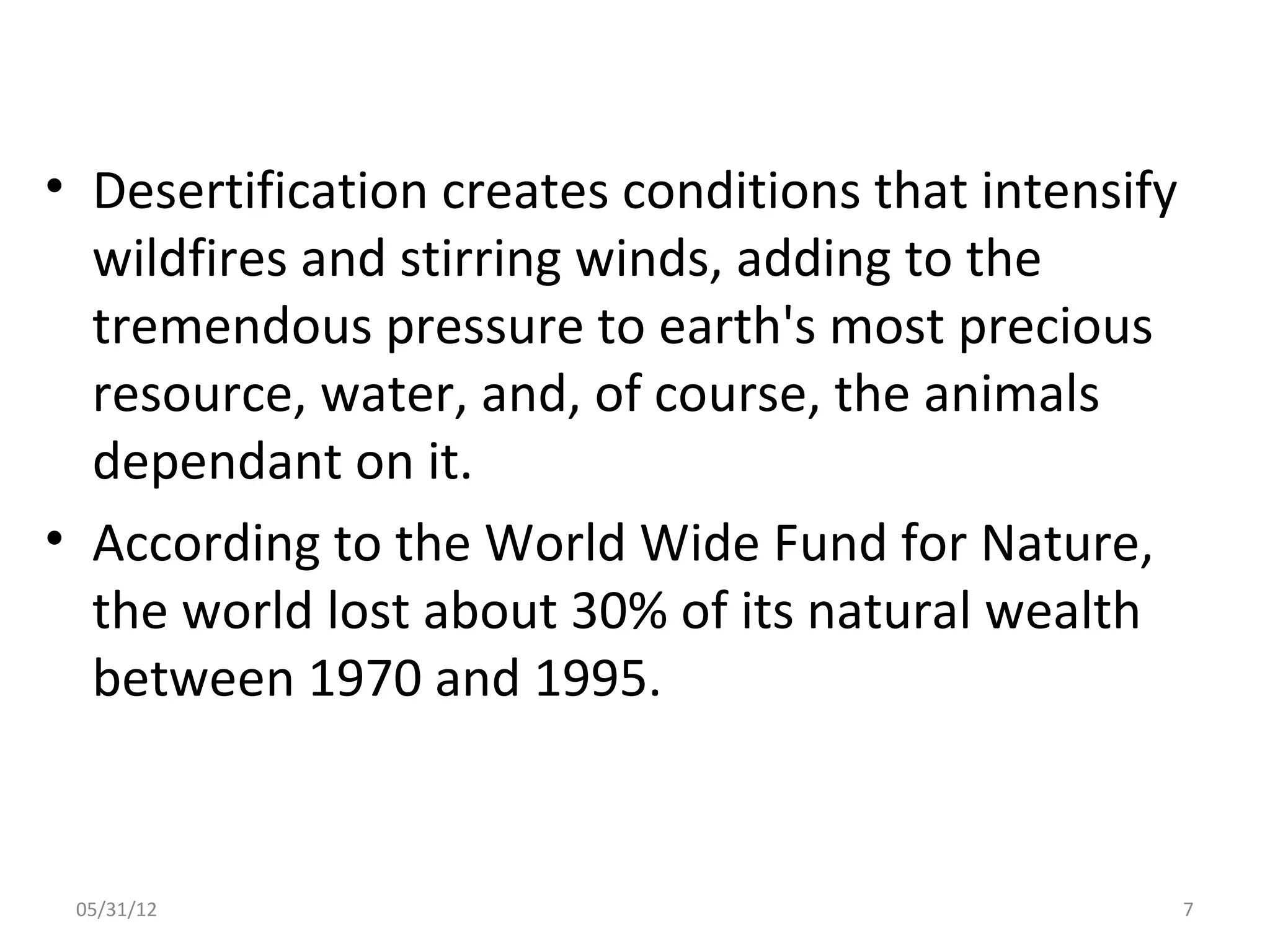 • Desertification creates conditions that intensify
  wildfires and stirring winds, adding to the
  tremendous pressure to earth's most precious
  resource, water, and, of course, the animals
  dependant on it.
• According to the World Wide Fund for Nature,
  the world lost about 30% of its natural wealth
  between 1970 and 1995.


 05/31/12                                             7
 