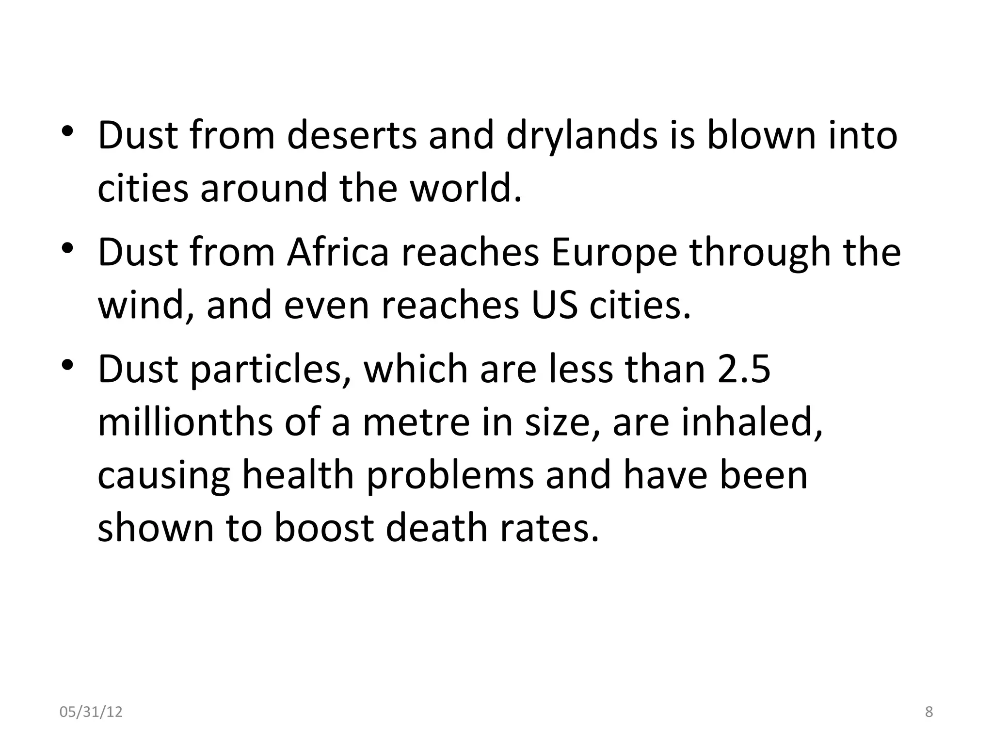 • Dust from deserts and drylands is blown into
  cities around the world.
• Dust from Africa reaches Europe through the
  wind, and even reaches US cities.
• Dust particles, which are less than 2.5
  millionths of a metre in size, are inhaled,
  causing health problems and have been
  shown to boost death rates.


05/31/12                                         8
 