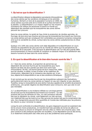 http://www.greenfacts.org/                      Copyright © GreenFacts                               page 2/12




1. Qu’est-ce que la désertification ?

La désertification désigne la dégradation persistante d’écosystèmes
des zones sèches par les variations climatiques et les activités
humaines. Abritant un tiers de la population humaine en 2000, les
zones sèches couvrent près de la moitié de la surface terrestre de
la planète. La désertification a un impact négatif sur les moyens          Zones sèches à l’heure
d’existence de millions de personnes à travers le monde qui                actuelle [voir Annexe
                                                                            1, p. 7]
dépendent des bienfaits que les écosystèmes des zones sèches
peuvent leur procurer.

Dans les zones sèches, la rareté de l’eau limite la production de récoltes agricoles, de
fourrage, de bois ainsi que d’autres services que les écosystèmes fournissent aux hommes.
Les zones sèches sont par conséquent fort vulnérables aux pressions humaines croissantes
ainsi qu’à la variabilité du climat, surtout dans les zones sèches subsahariennes et d’Asie
centrale.

Quelque 10 à 20% des zones sèches sont déjà dégradées et la désertification en cours
menace les populations les plus pauvres du monde de même que les perspectives de
diminution de la pauvreté. C’est pourquoi la désertification est l’un des plus grands défis
environnementaux à l’heure actuelle et constitue un obstacle majeur à la satisfaction des
besoins humains de base dans les zones sèches.


2. En quoi la désertification et le bien-être humain sont-ils liés ?

2.1 Dans les zones sèches, la proportion de personnes qui
dépendent des services fournis par les écosystèmes pour leurs
besoins de base est plus grande que dans tout autre type
d’écosystème. De fait, une bonne partie de leurs ressources, telles
que les récoltes, le bétail, le bois à brûler et les matériaux de
construction, dépendent de la croissance des plantes qui, à son            Figure 1.1 Développement
                                                                           des zones sèches et
tour, dépend de la disponibilité en eau et des conditions climatiques.     désertification [voir Annexe
                                                                            2, p. 8]

Il est normal que les services fournis par les écosystèmes subissent des fluctuations,
particulièrement dans les zones sèches où l’apport en eau est irrégulier et peu abondant.
Toutefois, lorsqu’un écosystème de zone sèche n’est plus capable de se remettre de pressions
antérieures, une spirale négative de désertification peut s’ensuivre, bien que cela ne soit
pas inévitable.

2.2 La désertification a une incidence néfaste sur une large gamme
de services que les écosystèmes fournissent aux humains : sur des
                                                                         Utilisations des sols dans
produits tels que les aliments et l’eau, sur des processus naturels      les zones sèches
tels que la régulation du climat, mais également sur des services        [voir Annexe 3, p. 8]

non matériels tels que les loisirs et sur des services de soutien tels que la conservation des
sols. Ces changements peuvent être quantifiés et il existe des méthodes pour les prévenir,
les réduire ou pour renverser la vapeur.

Lorsqu’ils sont confrontés à la désertification, les gens réagissent souvent en exploitant des
terres encore moins productives, en transformant des parcelles de terres de pâture en
terres de culture ou encore en émigrant vers les villes ou même vers d’autres pays. Cela
peut conduire à des pratiques agricoles non durables, à une dégradation accrue des terres,
à un étalement tentaculaire des villes ainsi qu’à des problèmes socio-politiques.
 