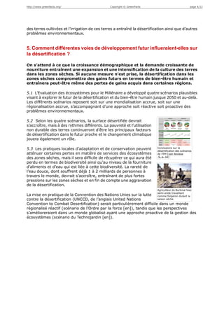 http://www.greenfacts.org/                      Copyright © GreenFacts                                page 4/12




des terres cultivées et l’irrigation de ces terres a entraîné la désertification ainsi que d’autres
problèmes environnementaux.


5. Comment différentes voies de développement futur influeraient-elles sur
la désertification ?

On s’attend à ce que la croissance démographique et la demande croissante de
nourriture entraînent une expansion et une intensification de la culture des terres
dans les zones sèches. Si aucune mesure n’est prise, la désertification dans les
zones sèches compromettra des gains futurs en termes de bien-être humain et
entraînera peut-être même des pertes de gains acquis dans certaines régions.

5.1 L’Evaluation des écosystèmes pour le Millénaire a développé quatre scénarios plausibles
visant à explorer le futur de la désertification et du bien-être humain jusque 2050 et au-delà.
Les différents scénarios reposent soit sur une mondialisation accrue, soit sur une
régionalisation accrue, s’accompagnant d’une approche soit réactive soit proactive des
problèmes environnementaux.

5.2 Selon les quatre scénarios, la surface désertifiée devrait
s’accroître, mais à des rythmes différents. La pauvreté et l’utilisation
non durable des terres continueront d’être les principaux facteurs
de désertification dans le futur proche et le changement climatique
jouera également un rôle.

5.3 Les pratiques locales d’adaptation et de conservation peuvent          Conclusions sur la
                                                                           désertification des scénarios
atténuer certaines pertes en matière de services des écosystèmes           de l’EM [voir Annexe
                                                                            5, p. 10]
des zones sèches, mais il sera difficile de récupérer ce qui aura été
perdu en termes de biodiversité ainsi qu’au niveau de la fourniture
d’aliments et d’eau qui est liée à cette biodiversité. La rareté de
l’eau douce, dont souffrent déjà 1 à 2 milliards de personnes à
travers le monde, devrait s’accroître, entraînant de plus fortes
pressions sur les zones sèches et en fin de compte une aggravation
de la désertification.
                                                                           Agriculteur du Burkina Faso
                                                                           semi-aride travaillant
La mise en pratique de la Convention des Nations Unies sur la lutte        comme forgeron durant la
contre la désertification (UNCCD, de l’anglais United Nations              saison sèche.

Convention to Combat Desertification) serait particulièrement difficile dans un monde
régionalisé réactif (scénario de l’Ordre par la force [en]), tandis que les perspectives
s’amélioreraient dans un monde globalisé ayant une approche proactive de la gestion des
écosystèmes (scénario du Technojardin [en]).
 
