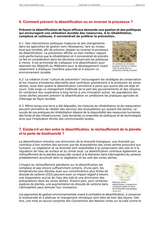 http://www.greenfacts.org/                    Copyright © GreenFacts                               page 5/12




6. Comment prévenir la désertification ou en inverser le processus ?

Prévenir la désertification de façon efficace demande une gestion et des politiques
qui encouragent une utilisation durable des ressources. A la réhabilitation,
complexe et coûteuse, il conviendrait de préférer la prévention.

6.1 Des interventions politiques majeures et des changements
dans les approches de gestion sont nécessaires, tant au niveau
local que mondial, afin de prévenir, stopper ou inverser le processus
de désertification. La prévention affiche un bien meilleur rapport
coût-performance que la réhabilitation et il conviendrait de prendre
ce fait en considération dans les décisions concernant les politiques
à mener. Il est primordial de s’attaquer à la désertification pour      Un système de terrasses
atteindre les Objectifs du Millénaire pour le développement visant      endigue l’érosion et retient
                                                                        l’eau de pluie pour la
notamment à éradiquer l’extrême pauvreté et à assurer un                production d’olives (Tunisie)
environnement durable.

6.2 La création d’une “culture de prévention” encourageant les stratégies de conservation
et les moyens d’existence alternatifs peut contribuer grandement à la protection de zones
sèches, aussi bien quand la désertification commence à peine que quand elle est déjà en
cours. Cela exige un changement d’attitude de la part des gouvernements et des citoyens.
En combinant leur expérience à long terme à une innovation active, les populations des
zones sèches peuvent prévenir la désertification en améliorant les pratiques agricoles et
d’élevage de façon durable.

6.3 Même lorsqu’une terre a été dégradée, les mesures de réhabilitation et de restauration
peuvent permettre de rétablir des services des écosystèmes qui avaient été perdus. Le
succès de ces pratiques de réhabilitation dépend de la disponibilité des ressources humaines,
des fonds et des infrastructures. Cela demande un ensemble de politiques et de technologies
ainsi que l’implication étroite des communautés locales.


7. Existe-t-il un lien entre la désertification, le réchauffement de la planète
et la perte de biodiversité ?

La désertification entraîne une diminution de la diversité biologique, une diversité qui
contribue à bon nombre des services que les écosystèmes des zones sèches procurent aux
humains. La végétation et sa diversité sont essentielles à la conservation des sols et à la
régulation de l’eau de surface et du climat local. La désertification contribue également au
réchauffement de la planète puisqu’elle conduit à la libération dans l’atmosphère du carbone
préalablement accumulé dans la végétation et les sols des zones sèches.

L’impact du réchauffement planétaire sur la désertification est
complexe et pas encore suffisamment compris. D’une part, les
températures plus élevées dues aux concentrations plus fortes de
dioxyde de carbone (CO2) peuvent avoir un impact négatif à travers
une évaporation accrue de l’eau des sols et une diminution des
précipitations dans les zones sèches. D’autre part, pour certaines      Relations entre
espèces de plantes, une augmentation du dioxyde de carbone dans         désertification, changement
                                                                        climatique global et perte
l’atmosphère peut stimuler leur croissance.                             de biodiversité [voir Annexe
                                                                         6, p. 11]

Les approches de gestion environnementale visant à combattre la désertification, à conserver
la biodiversité et à atténuer le changement climatique sont liées de bien des façons. Dès
lors, une mise en œuvre conjointe des Conventions des Nations Unies sur la lutte contre la
 
