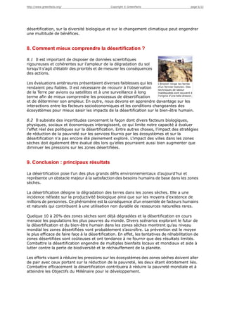http://www.greenfacts.org/                        Copyright © GreenFacts                          page 6/12




désertification, sur la diversité biologique et sur le changement climatique peut engendrer
une multitude de bénéfices.


8. Comment mieux comprendre la désertification ?

8.1 Il est important de disposer de données scientifiques
rigoureuses et cohérentes sur l’ampleur de la dégradation du sol
lorsqu’il s’agit d’établir des priorités et de mesurer les conséquences
des actions.

Les évaluations antérieures présentaient diverses faiblesses qui les  L’érosion ronge les terres
rendaient peu fiables. Il est nécessaire de recourir à l’observation  d’un fermier bolivien. Des
                                                                      techniques de labour
de la Terre par avions ou satellites et à une surveillance à long     inadéquates sont souvent à
terme afin de mieux comprendre les processus de désertification       l’origine d’une telle érosion.

et de déterminer son ampleur. En outre, nous devons en apprendre davantage sur les
interactions entre les facteurs socioéconomiques et les conditions changeantes des
écosystèmes pour mieux saisir les impacts de la désertification sur le bien-être humain.

8.2 Il subsiste des incertitudes concernant la façon dont divers facteurs biologiques,
physiques, sociaux et économiques interagissent, ce qui limite notre capacité à évaluer
l’effet réel des politiques sur la désertification. Entre autres choses, l’impact des stratégies
de réduction de la pauvreté sur les services fournis par les écosystèmes et sur la
désertification n’a pas encore été pleinement exploré. L’impact des villes dans les zones
sèches doit également être évalué dès lors qu’elles pourraient aussi bien augmenter que
diminuer les pressions sur les zones désertifiées.


9. Conclusion : principaux résultats

La désertification pose l’un des plus grands défis environnementaux d’aujourd’hui et
représente un obstacle majeur à la satisfaction des besoins humains de base dans les zones
sèches.

La désertification désigne la dégradation des terres dans les zones sèches. Elle a une
incidence néfaste sur la productivité biologique ainsi que sur les moyens d’existence de
millions de personnes. Ce phénomène est la conséquence d’un ensemble de facteurs humains
et naturels qui contribuent à une utilisation non durable de ressources naturelles rares.

Quelque 10 à 20% des zones sèches sont déjà dégradées et la désertification en cours
menace les populations les plus pauvres du monde. Divers scénarios explorant le futur de
la désertification et du bien-être humain dans les zones sèches montrent qu’au niveau
mondial les zones désertifiées vont probablement s’accroître. La prévention est le moyen
le plus efficace de faire face à la désertification. En effet, les tentatives de réhabilitation de
zones désertifiées sont coûteuses et ont tendance à ne fournir que des résultats limités.
Combattre la désertification engendre de multiples bienfaits locaux et mondiaux et aide à
lutter contre la perte de biodiversité et le réchauffement de la planète.

Les efforts visant à réduire les pressions sur les écosystèmes des zones sèches doivent aller
de pair avec ceux portant sur la réduction de la pauvreté, les deux étant étroitement liés.
Combattre efficacement la désertification contribuera à réduire la pauvreté mondiale et à
atteindre les Objectifs du Millénaire pour le développement.
 