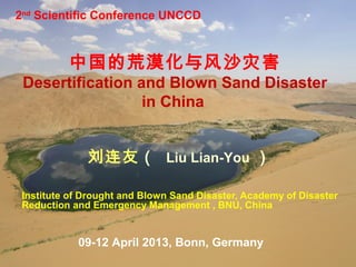 2nd Scientific Conference UNCCD



          中国的荒漠化与风沙灾害
 Desertification and Blown Sand Disaster
                  in China


              刘连友（ Liu Lian-You ）

 Institute of Drought and Blown Sand Disaster, Academy of Disaster
 Reduction and Emergency Management , BNU, China


            09-12 April 2013, Bonn, Germany
                           Beijing Normal
 