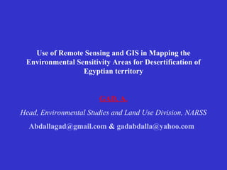 Use of Remote Sensing and GIS in Mapping the
 Environmental Sensitivity Areas for Desertification of
                 Egyptian territory


                       GAD, A.
Head, Environmental Studies and Land Use Division, NARSS
  Abdallagad@gmail.com & gadabdalla@yahoo.com
 