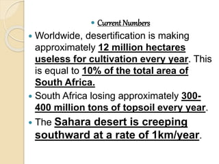  Current Numbers
 Worldwide, desertification is making
approximately 12 million hectares
useless for cultivation every year. This
is equal to 10% of the total area of
South Africa.
 South Africa losing approximately 300-
400 million tons of topsoil every year.
 The Sahara desert is creeping
southward at a rate of 1km/year.
 