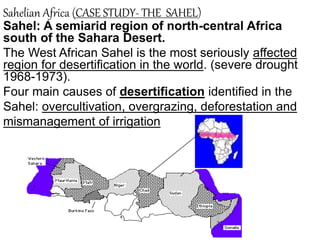 Sahelian Africa (CASE STUDY- THE SAHEL)
Sahel: A semiarid region of north-central Africa
south of the Sahara Desert.
The West African Sahel is the most seriously affected
region for desertification in the world. (severe drought
1968-1973).
Four main causes of desertification identified in the
Sahel: overcultivation, overgrazing, deforestation and
mismanagement of irrigation
 