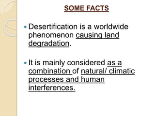 SOME FACTS
 Desertification is a worldwide
phenomenon causing land
degradation.
 It is mainly considered as a
combination of natural/ climatic
processes and human
interferences.
 