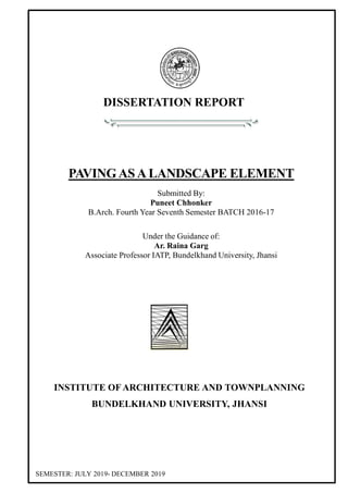 DISSERTATION REPORT
PAVINGASALANDSCAPE ELEMENT
Submitted By:
Puneet Chhonker
B.Arch. Fourth Year Seventh Semester BATCH 2016-17
Under the Guidance of:
Ar. Raina Garg
Associate Professor IATP, Bundelkhand University, Jhansi
INSTITUTE OF ARCHITECTURE AND TOWNPLANNING
BUNDELKHAND UNIVERSITY, JHANSI
SEMESTER: JULY 2019- DECEMBER 2019
 