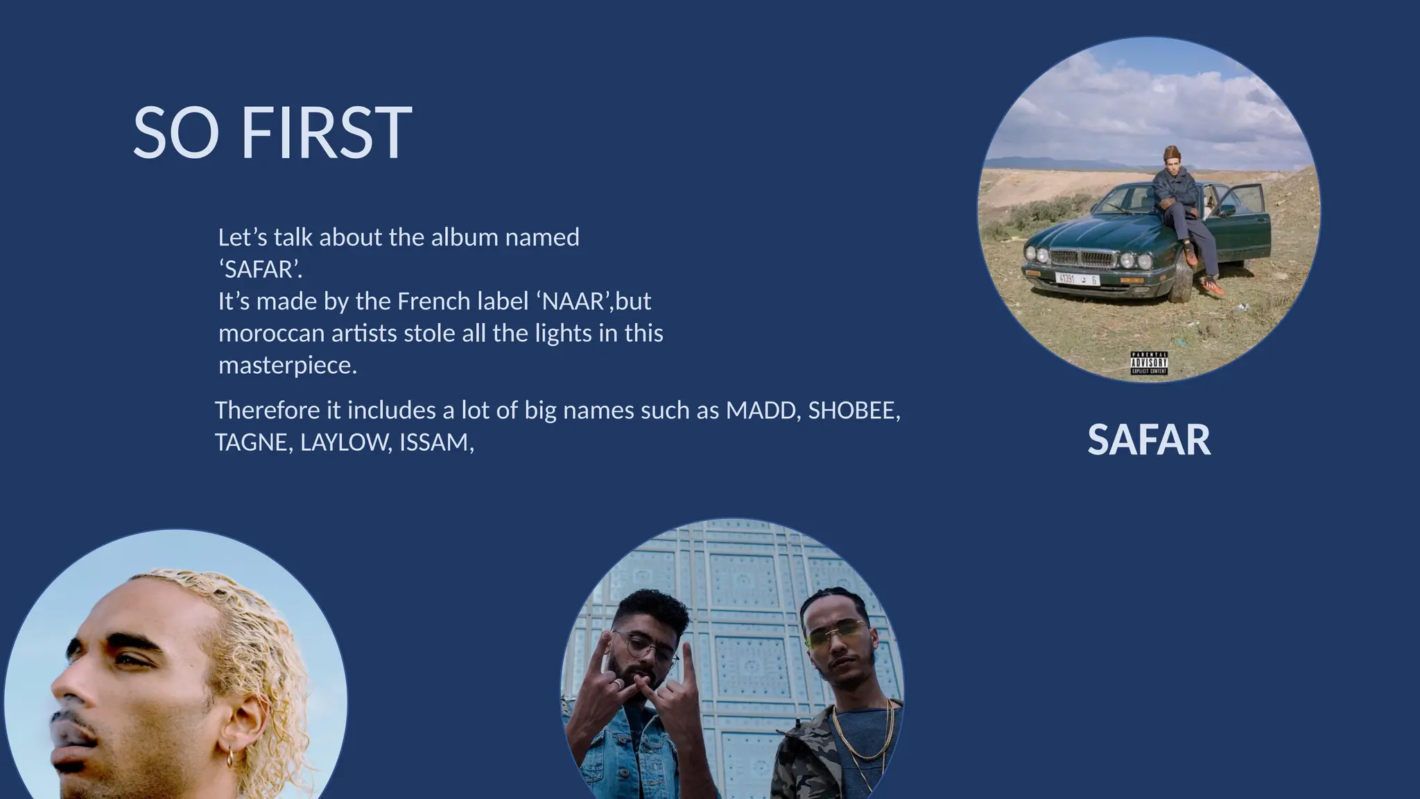 Let’s talk about the album named
‘SAFAR’.
It’s made by the French label ‘NAAR’,but
moroccan artists stole all the lights in this
masterpiece.
SO FIRST
SAFAR
Therefore it includes a lot of big names such as MADD, SHOBEE,
TAGNE, LAYLOW, ISSAM,
 