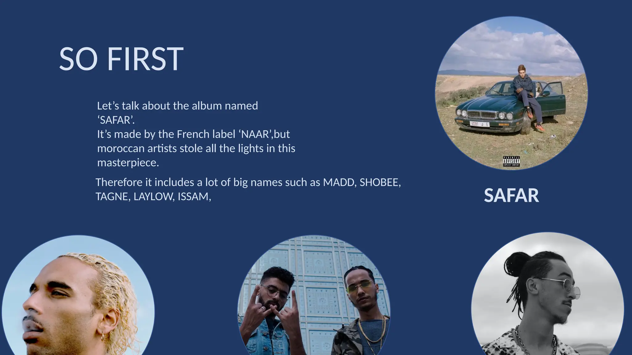 Let’s talk about the album named
‘SAFAR’.
It’s made by the French label ‘NAAR’,but
moroccan artists stole all the lights in this
masterpiece.
SO FIRST
SAFAR
Therefore it includes a lot of big names such as MADD, SHOBEE,
TAGNE, LAYLOW, ISSAM,
 