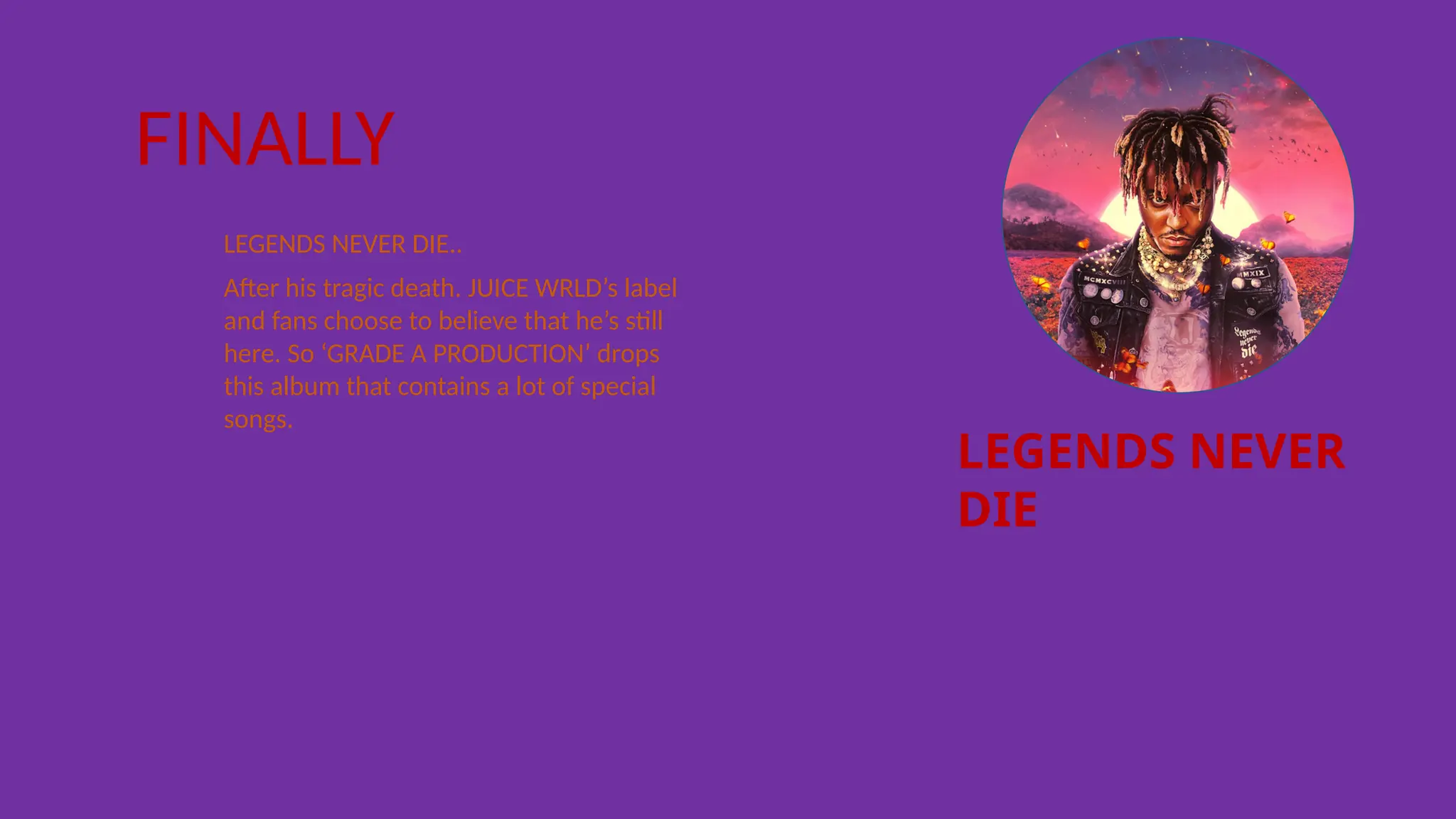 LEGENDS NEVER
DIE
FINALLY
LEGENDS NEVER DIE..
After his tragic death. JUICE WRLD’s label
and fans choose to believe that he’s still
here. So ‘GRADE A PRODUCTION’ drops
this album that contains a lot of special
songs.
 