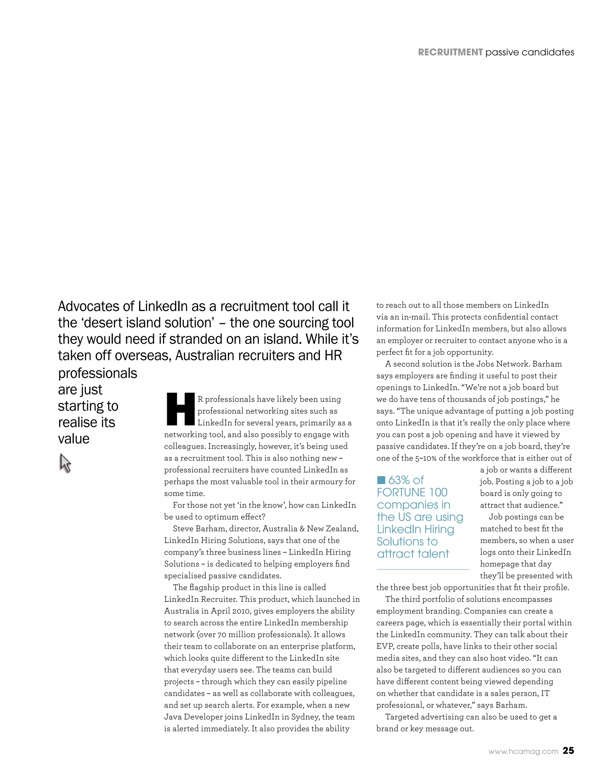 RecRuitment passive candidates




Advocates of LinkedIn as a recruitment tool call it                            to reach out to all those members on LinkedIn
                                                                               via an in-mail. This protects confidential contact
the ‘desert island solution’ – the one sourcing tool                           information for LinkedIn members, but also allows
they would need if stranded on an island. While it’s                           an employer or recruiter to contact anyone who is a
taken off overseas, Australian recruiters and HR                               perfect fit for a job opportunity.
                                                                                  A second solution is the Jobs Network. Barham
professionals                                                                  says employers are finding it useful to post their




                        H
are just                   R professionals have likely been using
                                                                               openings to LinkedIn. “We’re not a job board but
                                                                               we do have tens of thousands of job postings,” he
starting to                professional networking sites such as               says. “The unique advantage of putting a job posting
realise its                LinkedIn for several years, primarily as a          onto LinkedIn is that it’s really the only place where
                   networking tool, and also possibly to engage with           you can post a job opening and have it viewed by
value              colleagues. Increasingly, however, it’s being used          passive candidates. If they’re on a job board, they’re
                        as a recruitment tool. This is also nothing new –      one of the 5–10% of the workforce that is either out of
                        professional recruiters have counted LinkedIn as                                     a job or wants a different
                        perhaps the most valuable tool in their armoury for    n 63% of                      job. Posting a job to a job
                        some time.                                             FORTUNE 100                   board is only going to
                           For those not yet ‘in the know’, how can LinkedIn   companies in                  attract that audience.”
                        be used to optimum effect?                             the US are using                 Job postings can be
                           Steve Barham, director, Australia & New Zealand,    LinkedIn Hiring               matched to best fit the
                        LinkedIn Hiring Solutions, says that one of the        Solutions to                  members, so when a user
                        company’s three business lines – LinkedIn Hiring       attract talent                logs onto their LinkedIn
                        Solutions – is dedicated to helping employers find                                   homepage that day
                        specialised passive candidates.                                                      they’ll be presented with
                           The flagship product in this line is called         the three best job opportunities that fit their profile.
                        LinkedIn Recruiter. This product, which launched in       The third portfolio of solutions encompasses
                        Australia in April 2010, gives employers the ability   employment branding. Companies can create a
                        to search across the entire LinkedIn membership        careers page, which is essentially their portal within
                        network (over 70 million professionals). It allows     the LinkedIn community. They can talk about their
                        their team to collaborate on an enterprise platform,   EVP, create polls, have links to their other social
                        which looks quite different to the LinkedIn site       media sites, and they can also host video. “It can
                        that everyday users see. The teams can build           also be targeted to different audiences so you can
                        projects – through which they can easily pipeline      have different content being viewed depending
                        candidates – as well as collaborate with colleagues,   on whether that candidate is a sales person, IT
                        and set up search alerts. For example, when a new      professional, or whatever,” says Barham.
                        Java Developer joins LinkedIn in Sydney, the team         Targeted advertising can also be used to get a
                        is alerted immediately. It also provides the ability   brand or key message out.

                                                                                                               www.hcamag.com       25
 