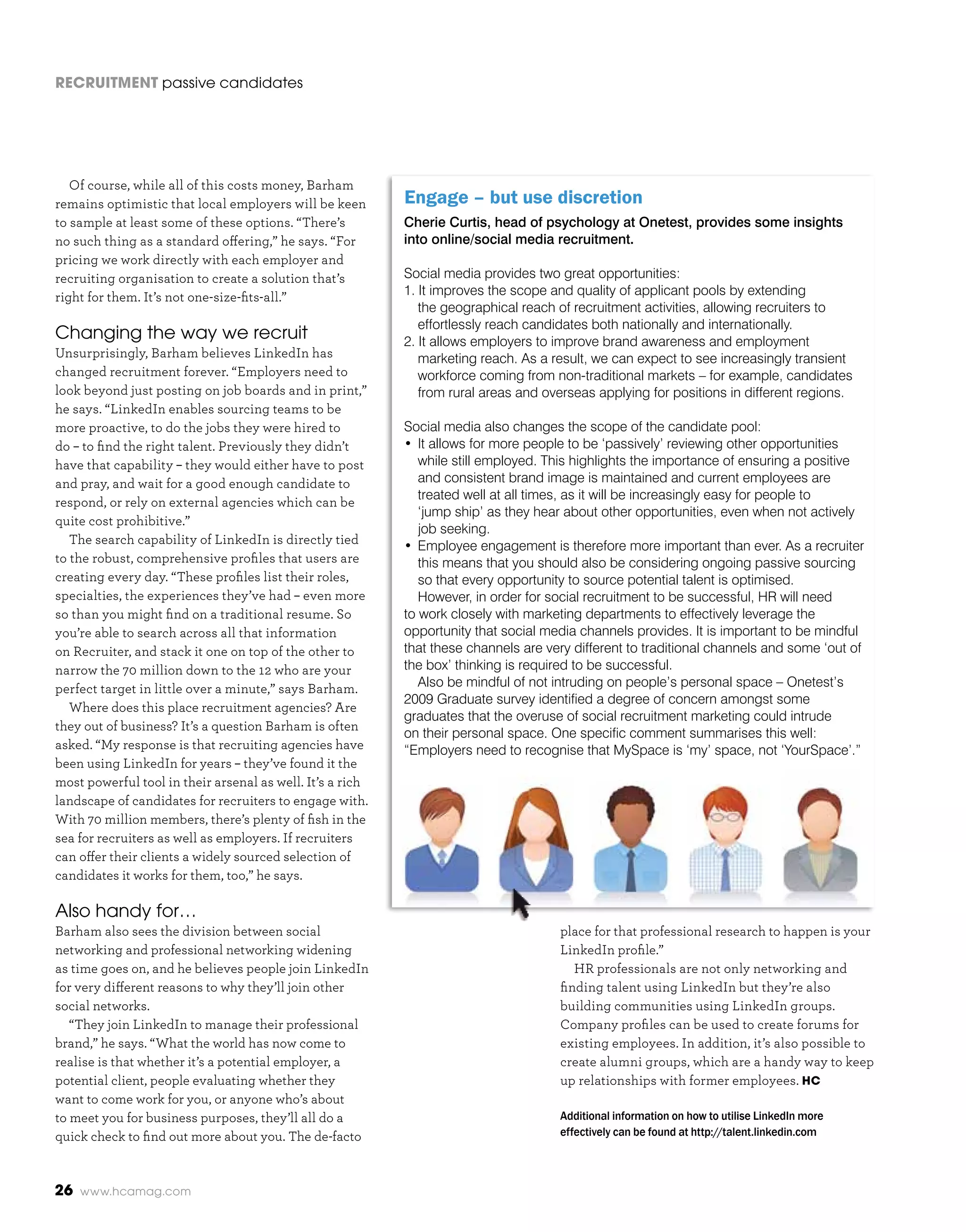 RecRuitment passive candidates




   Of course, while all of this costs money, Barham
remains optimistic that local employers will be keen       Engage – but use discretion
to sample at least some of these options. “There’s         Cherie Curtis, head of psychology at Onetest, provides some insights
no such thing as a standard offering,” he says. “For       into online/social media recruitment.
pricing we work directly with each employer and
recruiting organisation to create a solution that’s        Social media provides two great opportunities:
right for them. It’s not one-size-fits-all.”               1. It improves the scope and quality of applicant pools by extending
                                                              the geographical reach of recruitment activities, allowing recruiters to
                                                              effortlessly reach candidates both nationally and internationally.
Changing the way we recruit                                2. It allows employers to improve brand awareness and employment
Unsurprisingly, Barham believes LinkedIn has                  marketing reach. As a result, we can expect to see increasingly transient
changed recruitment forever. “Employers need to               workforce coming from non-traditional markets – for example, candidates
look beyond just posting on job boards and in print,”         from rural areas and overseas applying for positions in different regions.
he says. “LinkedIn enables sourcing teams to be
more proactive, to do the jobs they were hired to          Social media also changes the scope of the candidate pool:
do – to find the right talent. Previously they didn’t      • It allows for more people to be ‘passively’ reviewing other opportunities
have that capability – they would either have to post         while still employed. This highlights the importance of ensuring a positive
and pray, and wait for a good enough candidate to             and consistent brand image is maintained and current employees are
                                                              treated well at all times, as it will be increasingly easy for people to
respond, or rely on external agencies which can be
                                                              ‘jump ship’ as they hear about other opportunities, even when not actively
quite cost prohibitive.”
                                                              job seeking.
   The search capability of LinkedIn is directly tied      • Employee engagement is therefore more important than ever. As a recruiter
to the robust, comprehensive profiles that users are          this means that you should also be considering ongoing passive sourcing
creating every day. “These profiles list their roles,         so that every opportunity to source potential talent is optimised.
specialties, the experiences they’ve had – even more          However, in order for social recruitment to be successful, HR will need
so than you might find on a traditional resume. So         to work closely with marketing departments to effectively leverage the
you’re able to search across all that information          opportunity that social media channels provides. It is important to be mindful
on Recruiter, and stack it one on top of the other to      that these channels are very different to traditional channels and some ‘out of
narrow the 70 million down to the 12 who are your          the box’ thinking is required to be successful.
perfect target in little over a minute,” says Barham.         Also be mindful of not intruding on people’s personal space – Onetest’s
                                                           2009 Graduate survey identified a degree of concern amongst some
   Where does this place recruitment agencies? Are
                                                           graduates that the overuse of social recruitment marketing could intrude
they out of business? It’s a question Barham is often
                                                           on their personal space. One specific comment summarises this well:
asked. “My response is that recruiting agencies have       “Employers need to recognise that MySpace is ‘my’ space, not ‘YourSpace’.”
been using LinkedIn for years – they’ve found it the
most powerful tool in their arsenal as well. It’s a rich
landscape of candidates for recruiters to engage with.
With 70 million members, there’s plenty of fish in the
sea for recruiters as well as employers. If recruiters
can offer their clients a widely sourced selection of
candidates it works for them, too,” he says.

Also handy for…
Barham also sees the division between social                                         place for that professional research to happen is your
networking and professional networking widening                                      LinkedIn profile.”
as time goes on, and he believes people join LinkedIn                                   HR professionals are not only networking and
for very different reasons to why they’ll join other                                 finding talent using LinkedIn but they’re also
social networks.                                                                     building communities using LinkedIn groups.
   “They join LinkedIn to manage their professional                                  Company profiles can be used to create forums for
brand,” he says. “What the world has now come to                                     existing employees. In addition, it’s also possible to
realise is that whether it’s a potential employer, a                                 create alumni groups, which are a handy way to keep
potential client, people evaluating whether they                                     up relationships with former employees. Hc
want to come work for you, or anyone who’s about
to meet you for business purposes, they’ll all do a                                  Additional information on how to utilise LinkedIn more
quick check to find out more about you. The de-facto                                 effectively can be found at http://talent.linkedin.com



26   www.hcamag.com
 