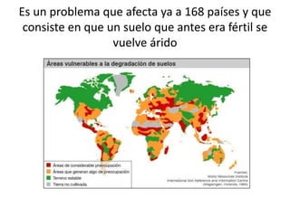 Es un problema que afecta ya a 168 países y que
consiste en que un suelo que antes era fértil se
vuelve árido
 