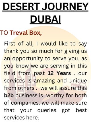 DESERT JOURNEY
DUBAI
First of all, I would like to say
thank you so much for giving us
an opportunity to serve you. as
you know we are serving in this
field from past 12 Years . our
services is amazing and unique
from others . we will assure this
b2b business is worthy for both
of companies. we will make sure
that your queries got best
services here.
TO Treval Box,
 