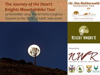 The Journey of the Desert 
Knights Mountainbike Tour 
14 November 2014, World Parks Congress – 
Tourism In the TFCAs of SADC Side-event 
Presented by 
 