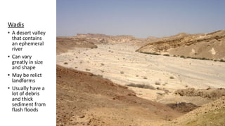Wadis
• A desert valley
that contains
an ephemeral
river
• Can vary
greatly in size
and shape
• May be relict
landforms
• Usually have a
lot of debris
and thick
sediment from
flash floods
 
