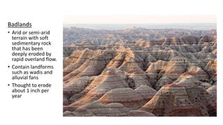 Badlands
• Arid or semi-arid
terrain with soft
sedimentary rock
that has been
deeply eroded by
rapid overland flow.
• Contain landforms
such as wadis and
alluvial fans
• Thought to erode
about 1 inch per
year
 