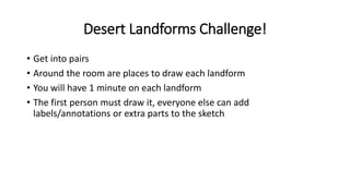 Desert Landforms Challenge!
• Get into pairs
• Around the room are places to draw each landform
• You will have 1 minute on each landform
• The first person must draw it, everyone else can add
labels/annotations or extra parts to the sketch
 