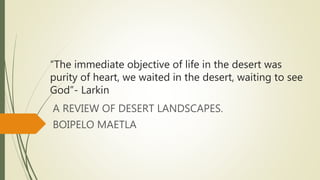 “The immediate objective of life in the desert was
purity of heart, we waited in the desert, waiting to see
God”- Larkin
A REVIEW OF DESERT LANDSCAPES.
BOIPELO MAETLA
 