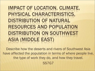 Describe how the deserts and rivers of Southwest Asia
have affected the population in terms of where people live,
the type of work they do, and how they travel.
SS7G7

 