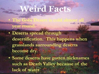 Weird Facts
• The Gobi Desert is cold almost all
year round.
• Deserts spread through
desertification. This happens when
grasslands surrounding deserts
become dry.
• Some deserts have gotten nicknames
such as Death Valley because of the
lack of water.
 