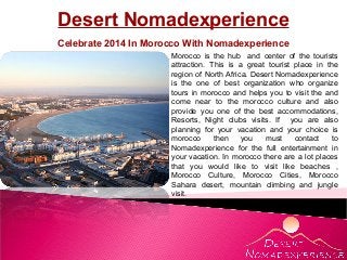 Desert Nomadexperience
Celebrate 2014 In Morocco With Nomadexperience
Morocco is the hub and center of the tourists
attraction. This is a great tourist place in the
region of North Africa. Desert Nomadexperience
is the one of best organization who organize
tours in morocco and helps you to visit the and
come near to the morocco culture and also
provide you one of the best accommodations,
Resorts, Night clubs visits. If you are also
planning for your vacation and your choice is
morocco
then
you
must
contact
to
Nomadexperience for the full entertainment in
your vacation. In morocco there are a lot places
that you would like to visit like beaches ,
Morocco Culture, Morocco Cities, Morocco
Sahara desert, mountain climbing and jungle
visit.

 