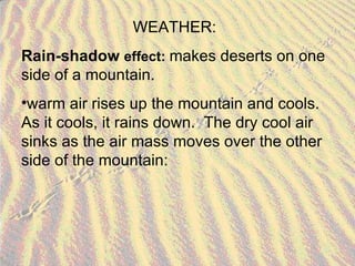 WEATHER: Rain-shadow  effect:  makes deserts on one side of a mountain. warm air rises up the mountain and cools.  As it cools, it rains down.  The dry cool air sinks as the air mass moves over the other side of the mountain: 