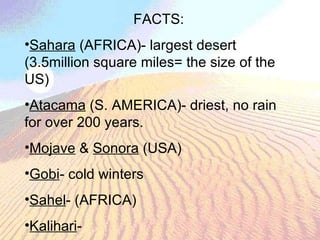 FACTS: Sahara  (AFRICA)- largest desert (3.5million square miles= the size of the US) Atacama  (S. AMERICA)- driest, no rain for over 200 years. Mojave  &  Sonora  (USA) Gobi - cold winters Sahel - (AFRICA) Kalihari - 