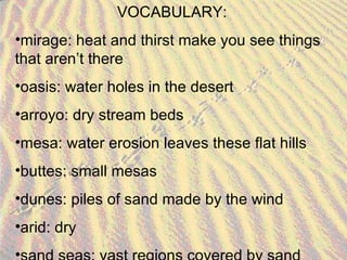VOCABULARY: mirage: heat and thirst make you see things that aren’t there oasis: water holes in the desert arroyo: dry stream beds mesa: water erosion leaves these flat hills buttes: small mesas dunes: piles of sand made by the wind arid: dry sand seas: vast regions covered by sand 
