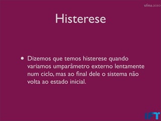 ufma.2010



           Histerese

• Dizemos que temos histerese quando
  variamos umparâmetro externo lentamente
  num ciclo, mas ao ﬁnal dele o sistema não
  volta ao estado inicial.
 