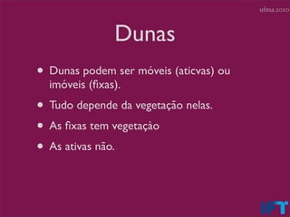 ufma.2010



               Dunas
• Dunas podem ser móveis (aticvas) ou
  imóveis (ﬁxas).
• Tudo depende da vegetação nelas.
• As ﬁxas tem vegetaçào
• As ativas não.
 