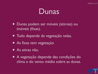ufma.2010



               Dunas
• Dunas podem ser móveis (aticvas) ou
  imóveis (ﬁxas).
• Tudo depende da vegetação nelas.
• As ﬁxas tem vegetaçào
• As ativas não.
• A vegetação depende das condições do
  clima e do vento médio sobre as dunas.
 