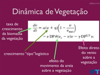 ufma.2010



      Dinâmica de Vegetação
   taxa de
crescimento
da biomassa
da vegetação

                                           Efeito direto
 crescimento “tipo”logístico                 do vento
                                              sobre a
                           efeito do        vegetação
                      movimento da areia
                       sobre a vegetaçào
 