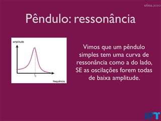 ufma.2010



Pêndulo: ressonância
            Vimos que um pêndulo
          simples tem uma curva de
         ressonância como a do lado,
         SE as oscilações forem todas
              de baixa amplitude.
 