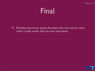 ufma.2010



                         Final

•   Pêndulos, pororocas, dunas, ﬂorestas: tudo isso está ao nosso
    redor e pode conter física da mais interssante.
 