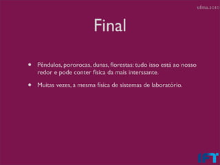 ufma.2010



                         Final

•   Pêndulos, pororocas, dunas, ﬂorestas: tudo isso está ao nosso
    redor e pode conter física da mais interssante.

•   Muitas vezes, a mesma física de sistemas de laboratório.
 