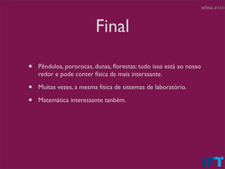 ufma.2010



                         Final

•   Pêndulos, pororocas, dunas, ﬂorestas: tudo isso está ao nosso
    redor e pode conter física da mais interssante.

•   Muitas vezes, a mesma física de sistemas de laboratório.

•   Matemática interessante tanbém.
 