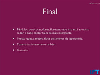 ufma.2010



                         Final

•   Pêndulos, pororocas, dunas, ﬂorestas: tudo isso está ao nosso
    redor e pode conter física da mais interssante.

•   Muitas vezes, a mesma física de sistemas de laboratório.

•   Matemática interessante tanbém.

•   Portanto:
 