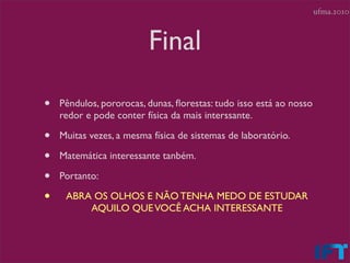 ufma.2010



                         Final

•   Pêndulos, pororocas, dunas, ﬂorestas: tudo isso está ao nosso
    redor e pode conter física da mais interssante.

•   Muitas vezes, a mesma física de sistemas de laboratório.

•   Matemática interessante tanbém.

•   Portanto:

•    ABRA OS OLHOS E NÃO TENHA MEDO DE ESTUDAR
         AQUILO QUE VOCÊ ACHA INTERESSANTE
 