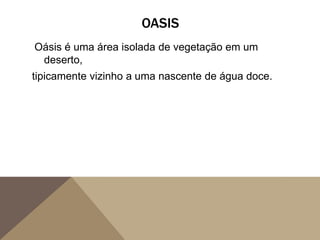 OASIS
Oásis é uma área isolada de vegetação em um
deserto,
tipicamente vizinho a uma nascente de água doce.
 